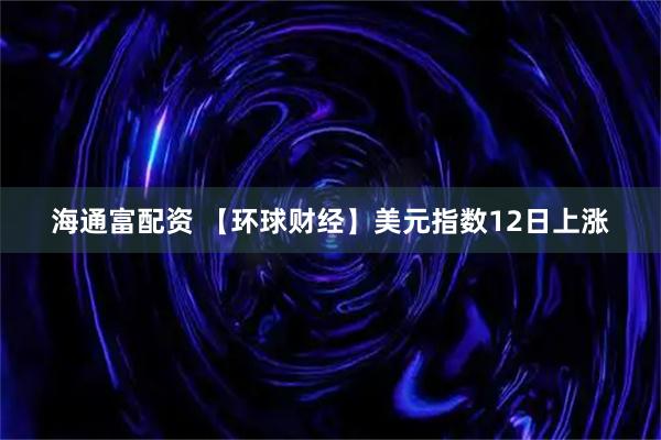 海通富配资 【环球财经】美元指数12日上涨
