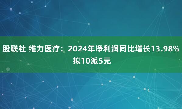 股联社 维力医疗：2024年净利润同比增长13.98% 拟10派5元