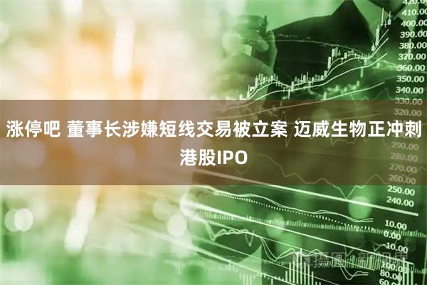 涨停吧 董事长涉嫌短线交易被立案 迈威生物正冲刺港股IPO