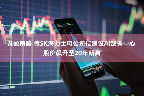 聚盈策略 传SK海力士母公司拟建设AI数据中心 股价飙升至20年新高