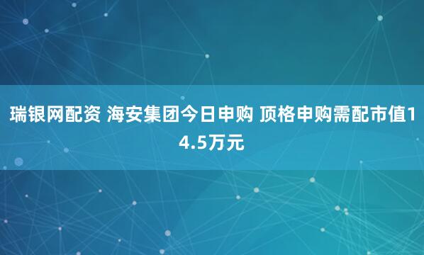 瑞银网配资 海安集团今日申购 顶格申购需配市值14.5万元