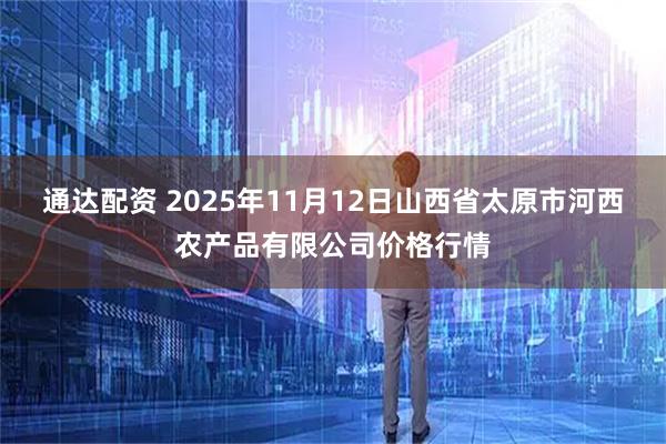 通达配资 2025年11月12日山西省太原市河西农产品有限公司价格行情