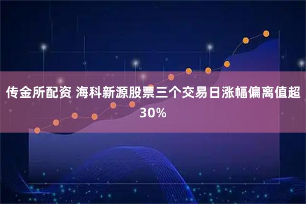 传金所配资 海科新源股票三个交易日涨幅偏离值超30%