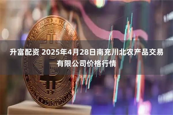 升富配资 2025年4月28日南充川北农产品交易有限公司价格行情