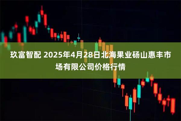 玖富智配 2025年4月28日北海果业砀山惠丰市场有限公司价格行情