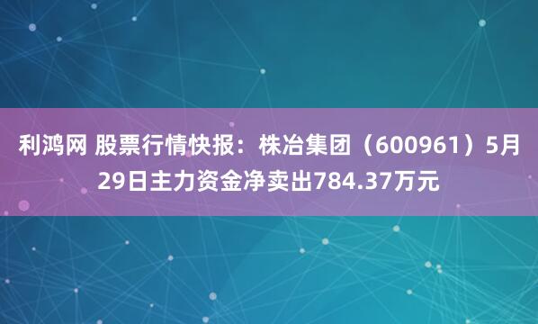利鸿网 股票行情快报：株冶集团（600961）5月29日主力资金净卖出784.37万元