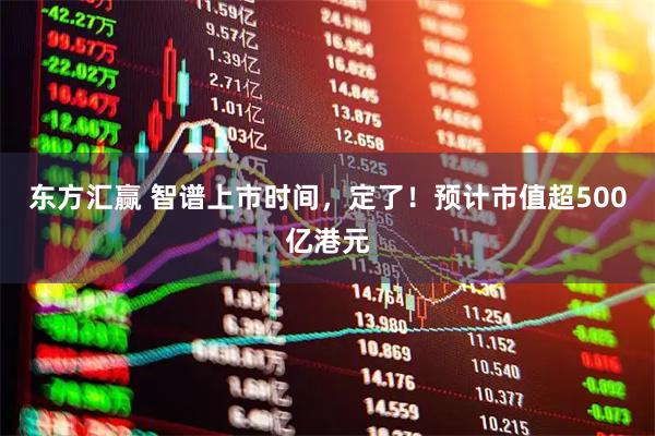 东方汇赢 智谱上市时间，定了！预计市值超500亿港元