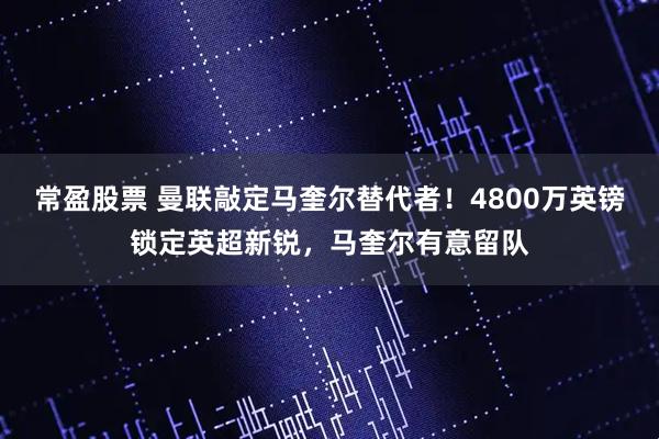 常盈股票 曼联敲定马奎尔替代者！4800万英镑锁定英超新锐，马奎尔有意留队