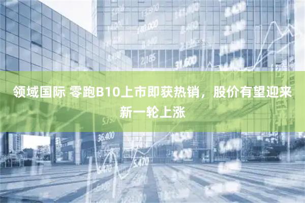 领域国际 零跑B10上市即获热销，股价有望迎来新一轮上涨