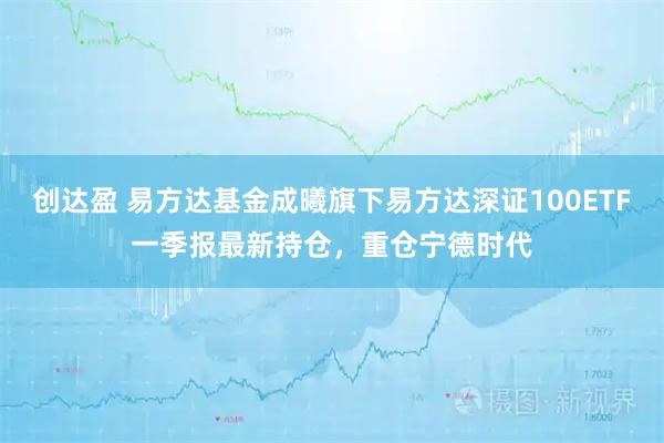 创达盈 易方达基金成曦旗下易方达深证100ETF一季报最新持仓，重仓宁德时代