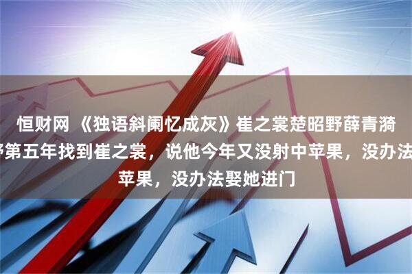 恒财网 《独语斜阑忆成灰》崔之裳楚昭野薛青漪 在楚昭野第五年找到崔之裳，说他今年又没射中苹果，没办法娶她进门