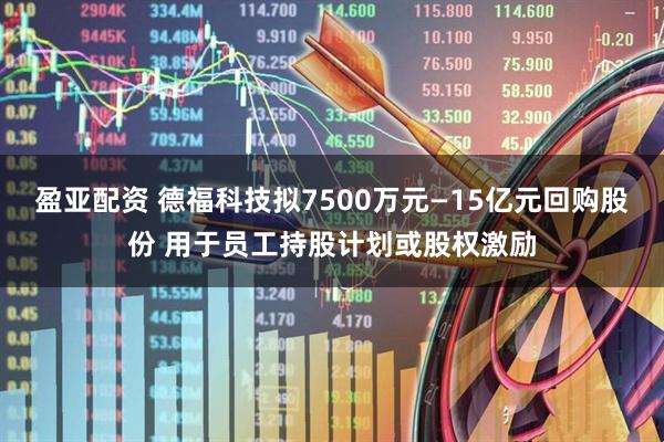 盈亚配资 德福科技拟7500万元—15亿元回购股份 用于员工持股计划或股权激励