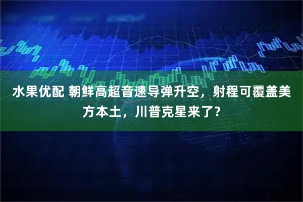 水果优配 朝鲜高超音速导弹升空，射程可覆盖美方本土，川普克星来了？