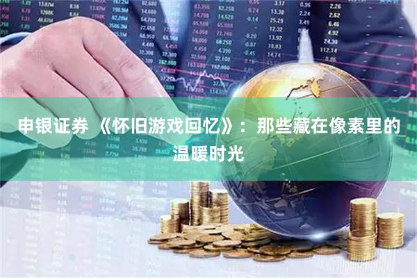 申银证券 《怀旧游戏回忆》：那些藏在像素里的温暖时光