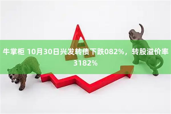 牛掌柜 10月30日兴发转债下跌082%，转股溢价率3182%