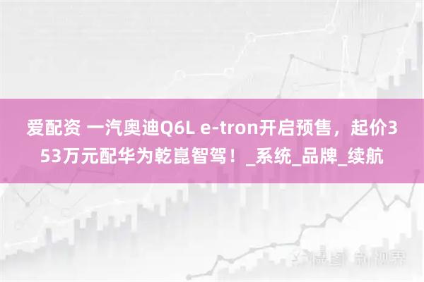 爱配资 一汽奥迪Q6L e-tron开启预售，起价353万元配华为乾崑智驾！_系统_品牌_续航